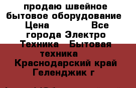 продаю швейное бытовое оборудование › Цена ­ 78 000 - Все города Электро-Техника » Бытовая техника   . Краснодарский край,Геленджик г.